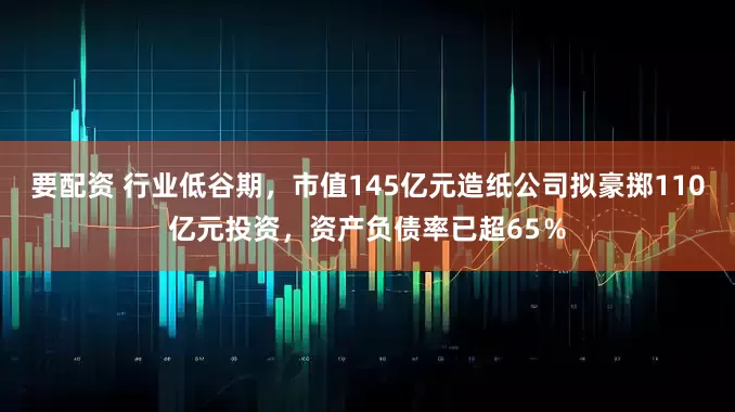 要配资 行业低谷期，市值145亿元造纸公司拟豪掷110亿元投资，资产负债率已超65％