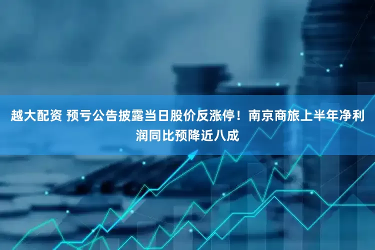 越大配资 预亏公告披露当日股价反涨停！南京商旅上半年净利润同比预降近八成