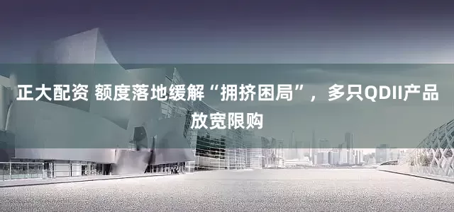 正大配资 额度落地缓解“拥挤困局”，多只QDII产品放宽限购