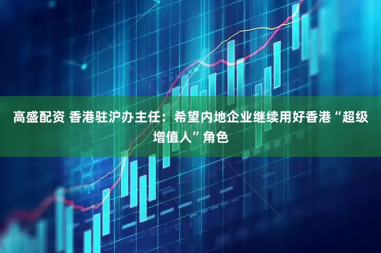 高盛配资 香港驻沪办主任：希望内地企业继续用好香港“超级增值人”角色
