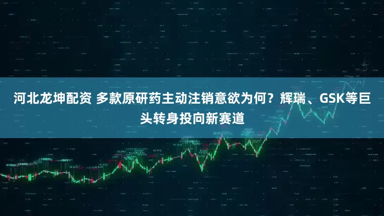 河北龙坤配资 多款原研药主动注销意欲为何？辉瑞、GSK等巨头转身投向新赛道
