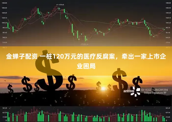 金蝉子配资 一桩120万元的医疗反腐案，牵出一家上市企业困局