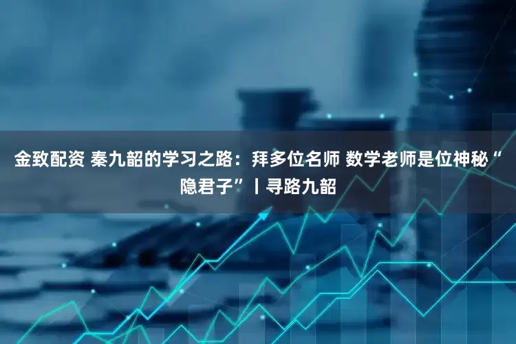 金致配资 秦九韶的学习之路：拜多位名师 数学老师是位神秘“隐君子”丨寻路九韶