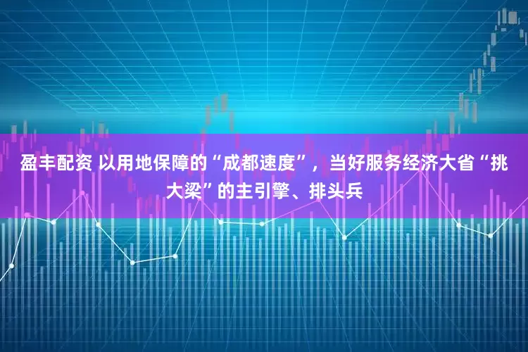 盈丰配资 以用地保障的“成都速度”，当好服务经济大省“挑大梁”的主引擎、排头兵