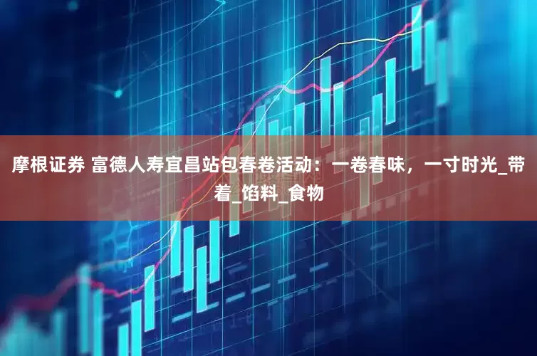 摩根证券 富德人寿宜昌站包春卷活动：一卷春味，一寸时光_带着_馅料_食物