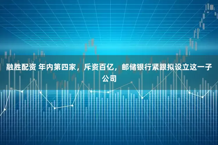 融胜配资 年内第四家，斥资百亿，邮储银行紧跟拟设立这一子公司