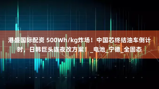 港盛国际配资 500Wh/kg炸场！中国芯终结油车倒计时，日韩巨头连夜改方案！_电池_宁德_全固态