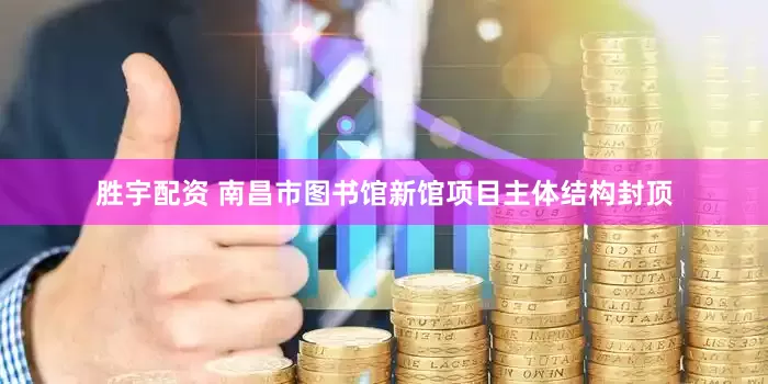 胜宇配资 南昌市图书馆新馆项目主体结构封顶