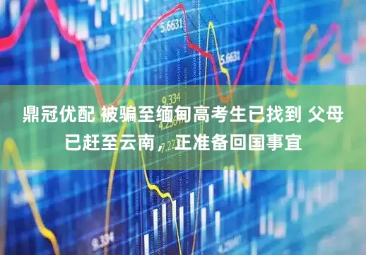 鼎冠优配 被骗至缅甸高考生已找到 父母已赶至云南，正准备回国事宜
