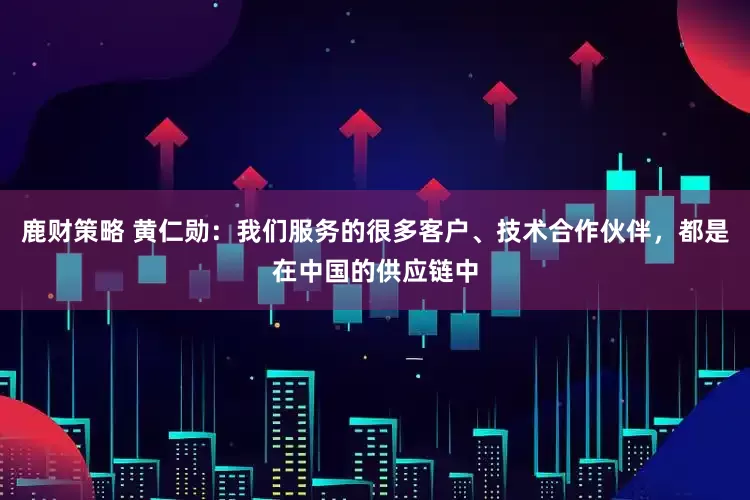 鹿财策略 黄仁勋：我们服务的很多客户、技术合作伙伴，都是在中国的供应链中