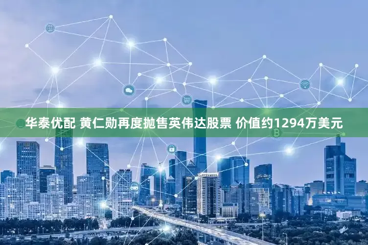 华泰优配 黄仁勋再度抛售英伟达股票 价值约1294万美元