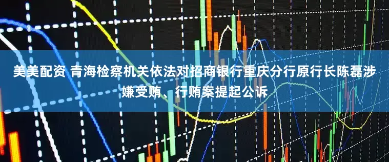 美美配资 青海检察机关依法对招商银行重庆分行原行长陈磊涉嫌受贿、行贿案提起公诉
