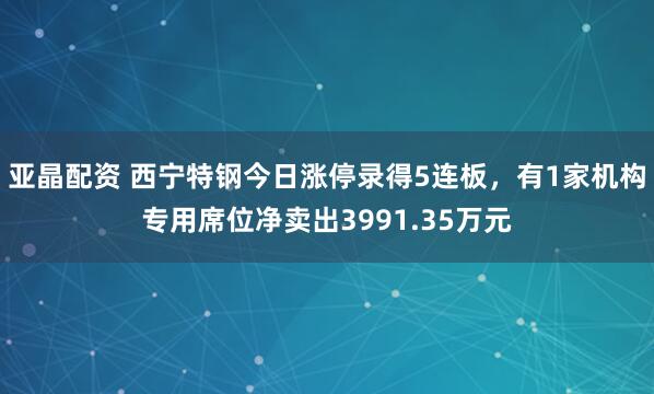亚晶配资 西宁特钢今日涨停录得5连板，有1家机构专用席位净卖出3991.35万元