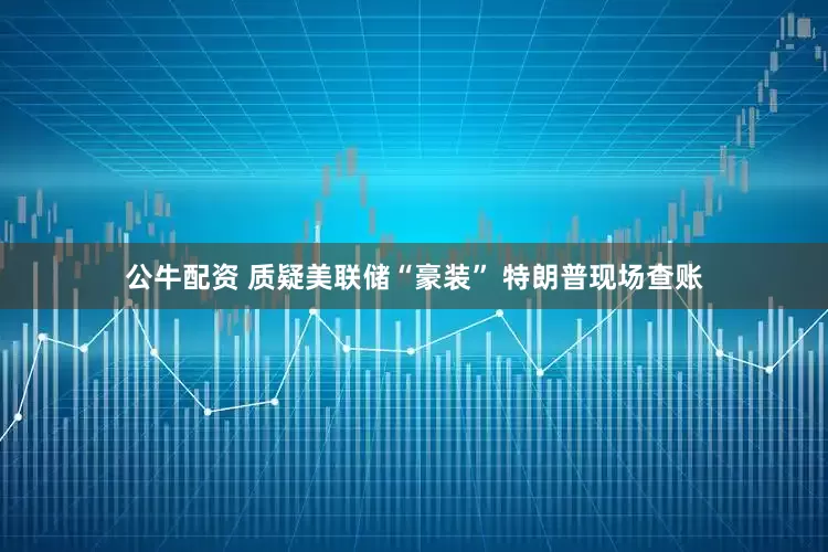 公牛配资 质疑美联储“豪装” 特朗普现场查账