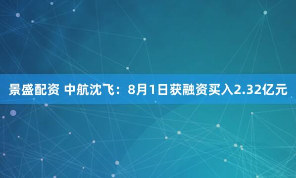 景盛配资 中航沈飞：8月1日获融资买入2.32亿元