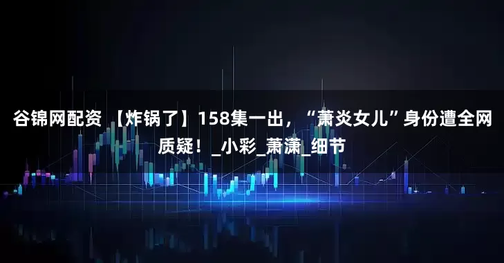 谷锦网配资 【炸锅了】158集一出，“萧炎女儿”身份遭全网质疑！_小彩_萧潇_细节