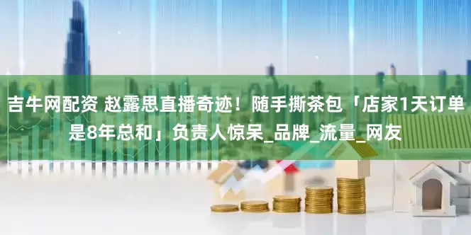 吉牛网配资 赵露思直播奇迹！随手撕茶包「店家1天订单是8年总和」负责人惊呆_品牌_流量_网友