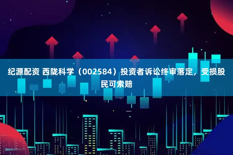 纪源配资 西陇科学（002584）投资者诉讼终审落定，受损股民可索赔