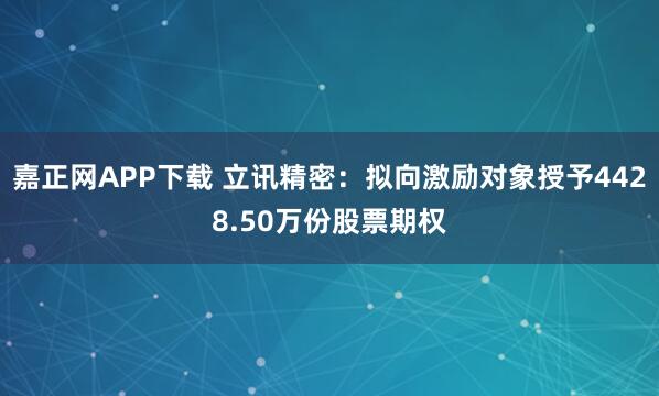 嘉正网APP下载 立讯精密：拟向激励对象授予4428.50万份股票期权