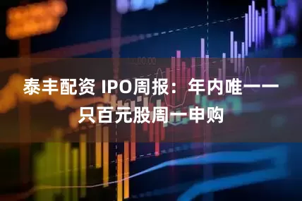 泰丰配资 IPO周报：年内唯一一只百元股周一申购
