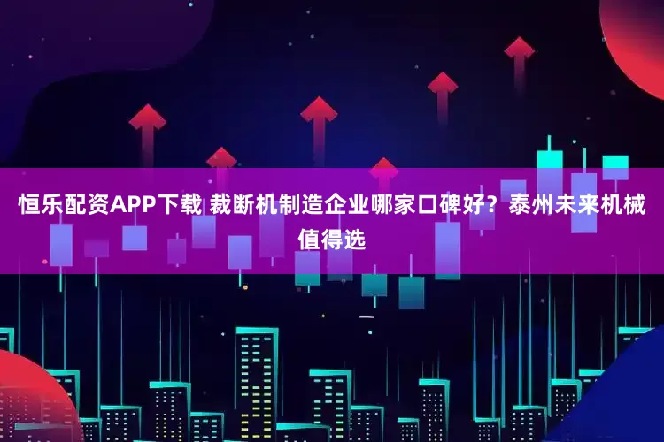 恒乐配资APP下载 裁断机制造企业哪家口碑好？泰州未来机械值得选