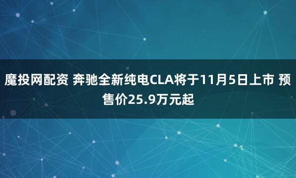 魔投网配资 奔驰全新纯电CLA将于11月5日上市 预售价25.9万元起