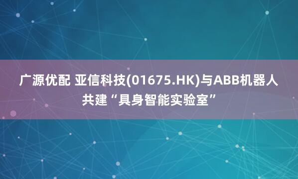 广源优配 亚信科技(01675.HK)与ABB机器人共建“具身智能实验室”