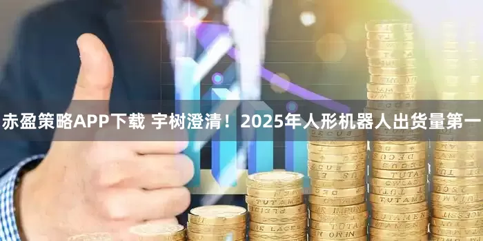 赤盈策略APP下载 宇树澄清！2025年人形机器人出货量第一