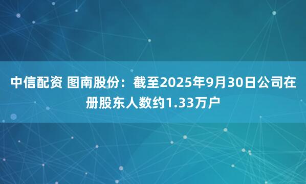 中信配资 图南股份：截至2025年9月30日公司在册股东人数约1.33万户