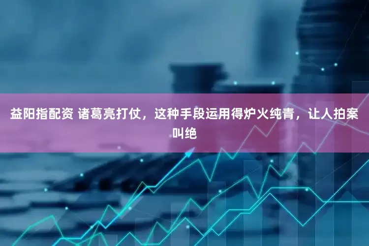 益阳指配资 诸葛亮打仗，这种手段运用得炉火纯青，让人拍案叫绝