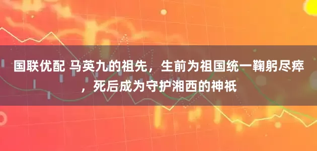 国联优配 马英九的祖先，生前为祖国统一鞠躬尽瘁，死后成为守护湘西的神祇